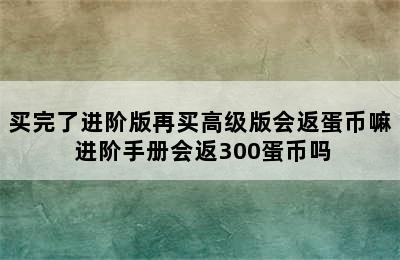 买完了进阶版再买高级版会返蛋币嘛 进阶手册会返300蛋币吗